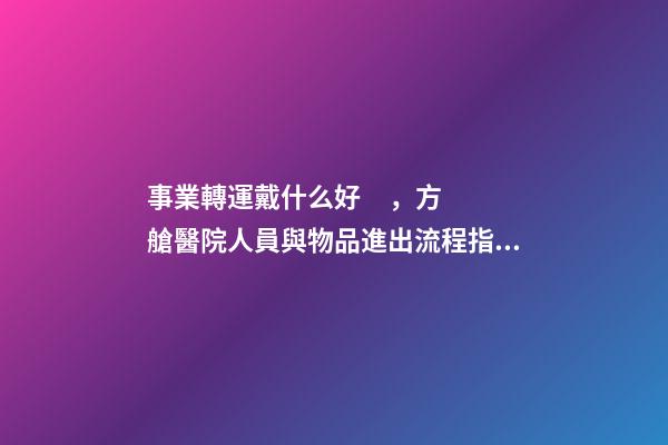 事業轉運戴什么好，方艙醫院人員與物品進出流程指引